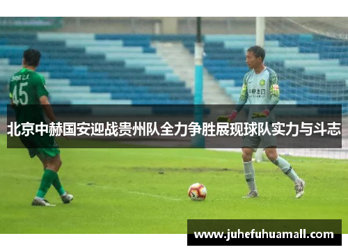 北京中赫国安迎战贵州队全力争胜展现球队实力与斗志