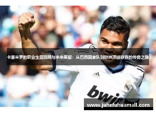 卡塞米罗的职业生涯回顾与未来展望：从巴西国家队到欧洲顶级联赛的传奇之路