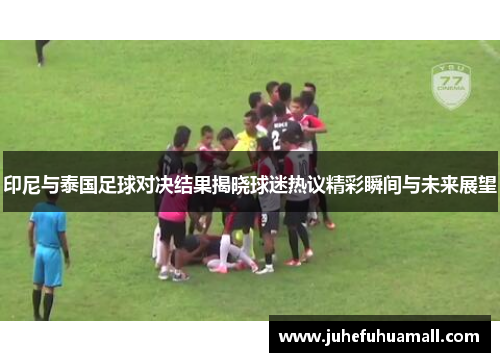 印尼与泰国足球对决结果揭晓球迷热议精彩瞬间与未来展望