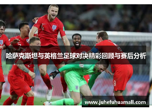 哈萨克斯坦与英格兰足球对决精彩回顾与赛后分析