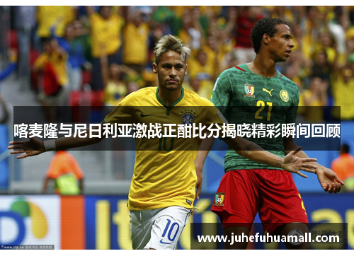 喀麦隆与尼日利亚激战正酣比分揭晓精彩瞬间回顾