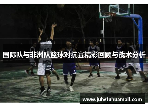 国际队与非洲队篮球对抗赛精彩回顾与战术分析