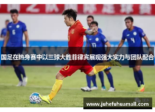 国足在热身赛中以三球大胜菲律宾展现强大实力与团队配合