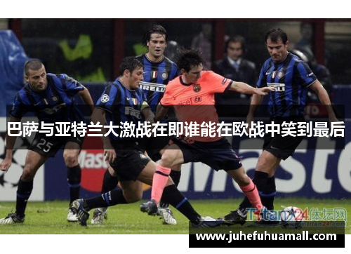 巴萨与亚特兰大激战在即谁能在欧战中笑到最后