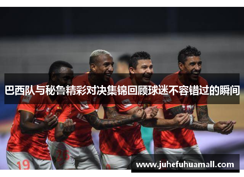 巴西队与秘鲁精彩对决集锦回顾球迷不容错过的瞬间