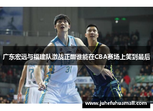 广东宏远与福建队激战正酣谁能在CBA赛场上笑到最后