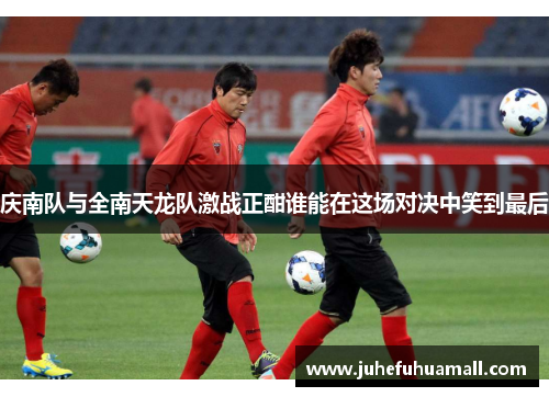 庆南队与全南天龙队激战正酣谁能在这场对决中笑到最后