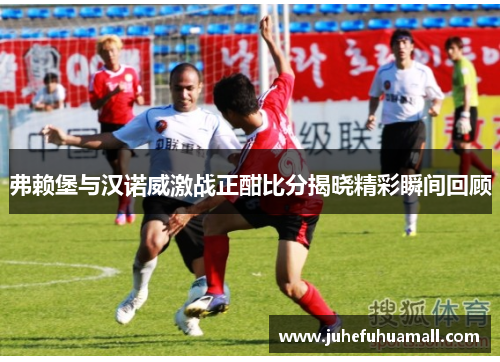 弗赖堡与汉诺威激战正酣比分揭晓精彩瞬间回顾