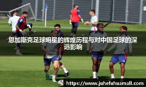 恩加斯克足球明星的辉煌历程与对中国足球的深远影响