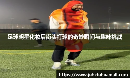 足球明星化妆后街头打球的奇妙瞬间与趣味挑战
